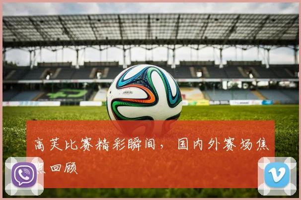 高芙比赛精彩瞬间，国内外赛场焦点回顾