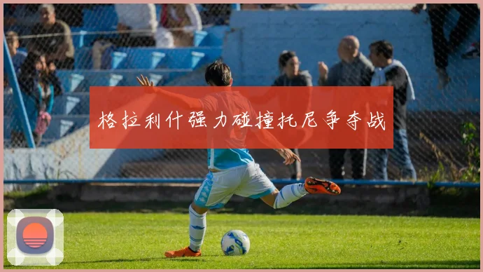 格拉利什强力碰撞托尼争夺战