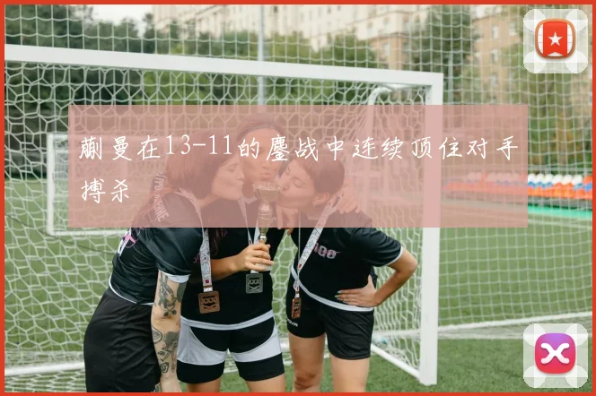 蒯曼在13-11的鏖战中连续顶住对手搏杀