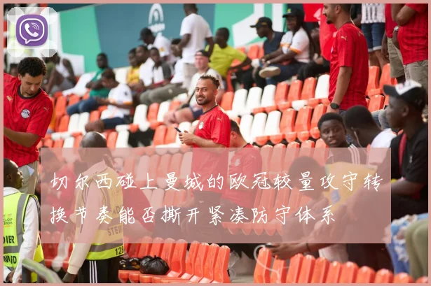 切尔西碰上曼城的欧冠较量攻守转换节奏能否撕开紧凑防守体系