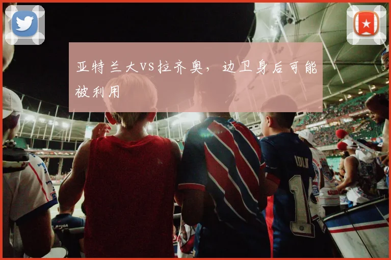 亚特兰大vs拉齐奥,边卫身后可能被利用