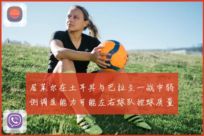 居莱尔在土耳其与巴拉圭一战中弱侧调度能力可能左右球队控球质量