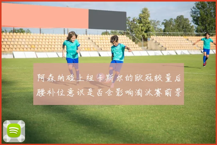 阿森纳碰上纽卡斯尔的欧冠较量后腰补位意识是否会影响淘汰赛前景