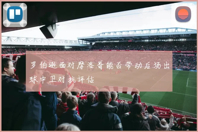 罗伯逊面对摩洛哥能否带动后场出球中卫对抗评估