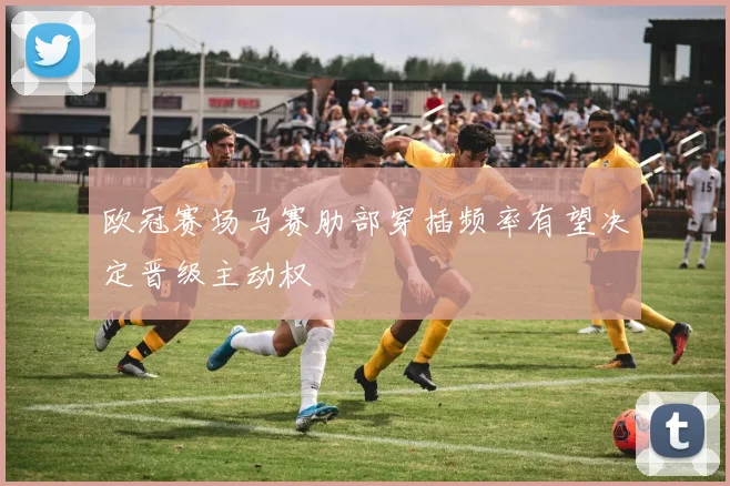 欧冠赛场马赛肋部穿插频率有望决定晋级主动权