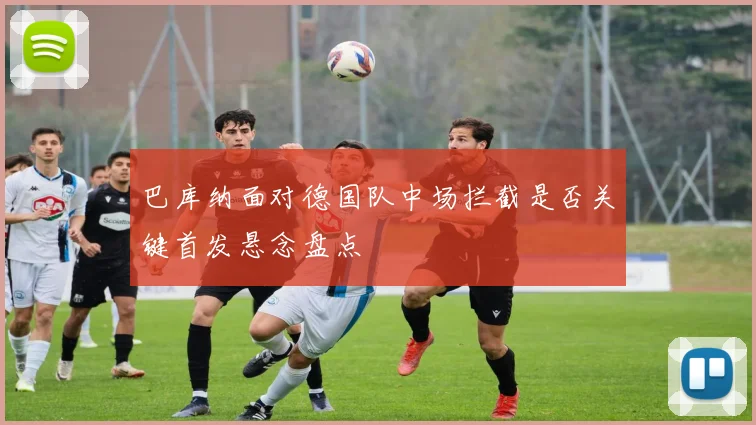 巴库纳面对德国队中场拦截是否关键首发悬念盘点