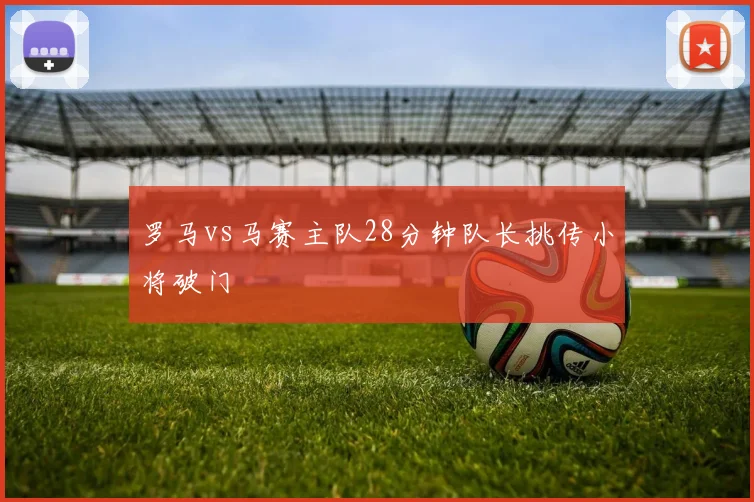 罗马vs马赛主队28分钟队长挑传小将破门