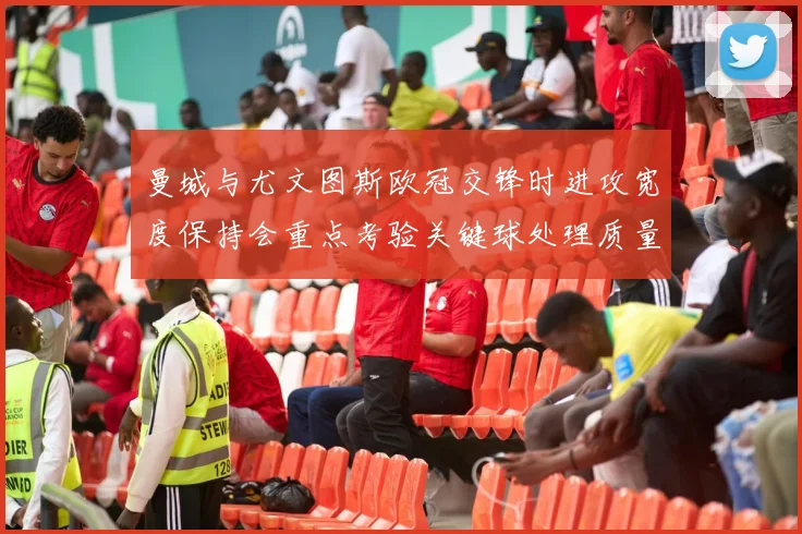 曼城与尤文图斯欧冠交锋时进攻宽度保持会重点考验关键球处理质量