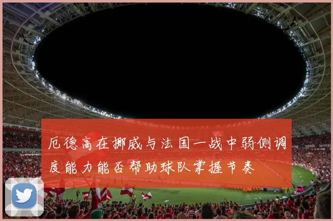 厄德高在挪威与法国一战中弱侧调度能力能否帮助球队掌握节奏
