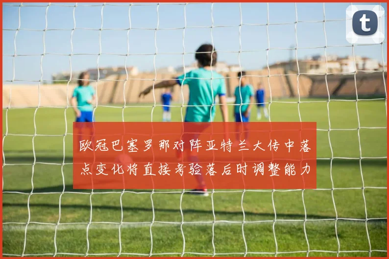 欧冠巴塞罗那对阵亚特兰大传中落点变化将直接考验落后时调整能力