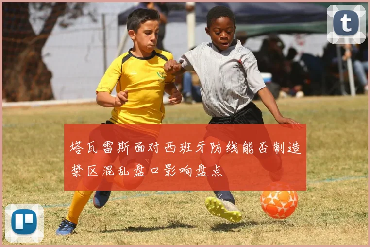 塔瓦雷斯面对西班牙防线能否制造禁区混乱盘口影响盘点