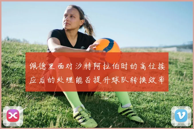 佩德里面对沙特阿拉伯时的高位接应后的处理能否提升球队转换效率
