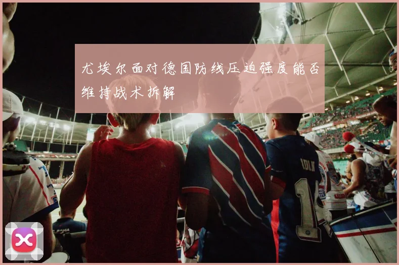 尤埃尔面对德国防线压迫强度能否维持战术拆解