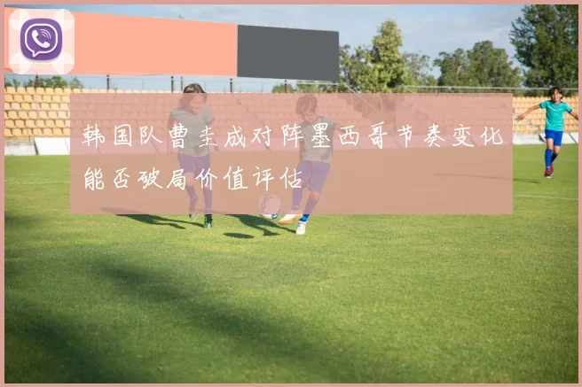 韩国队曹圭成对阵墨西哥节奏变化能否破局价值评估
