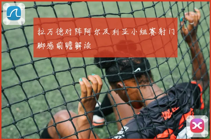 拉万德对阵阿尔及利亚小组赛射门脚感前瞻解读