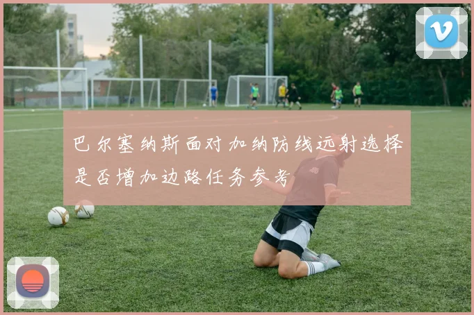巴尔塞纳斯面对加纳防线远射选择是否增加边路任务参考