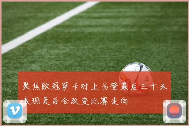 聚焦欧冠萨卡对上戈登最后三十米表现是否会改变比赛走向