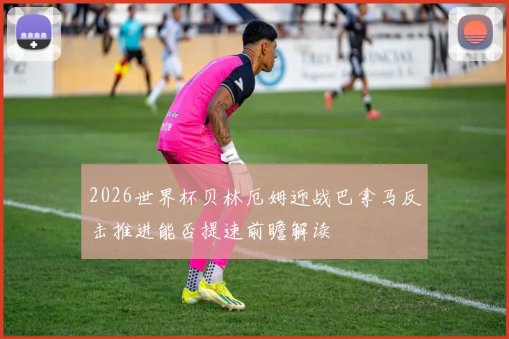 2026世界杯贝林厄姆迎战巴拿马反击推进能否提速前瞻解读