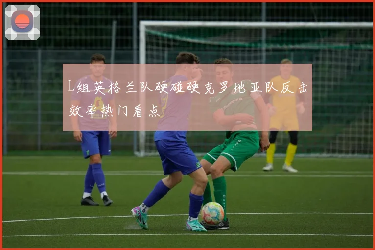L组英格兰队硬碰硬克罗地亚队反击效率热门看点