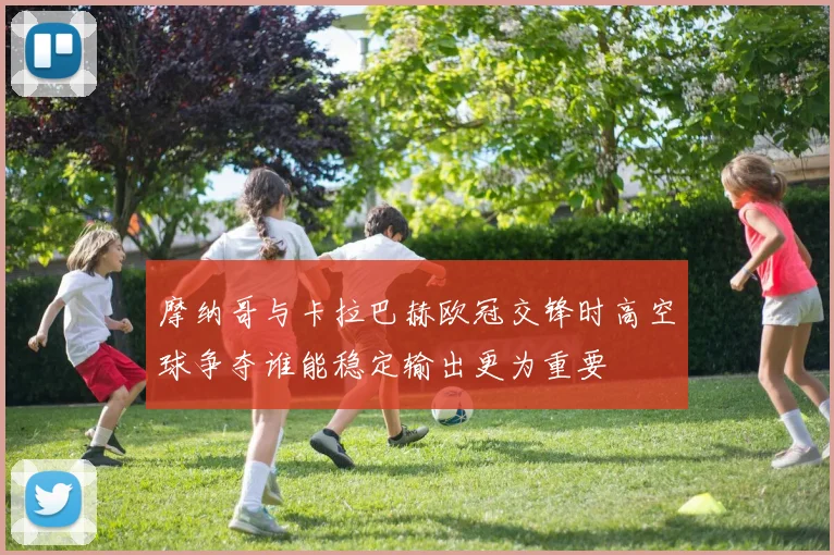 摩纳哥与卡拉巴赫欧冠交锋时高空球争夺谁能稳定输出更为重要