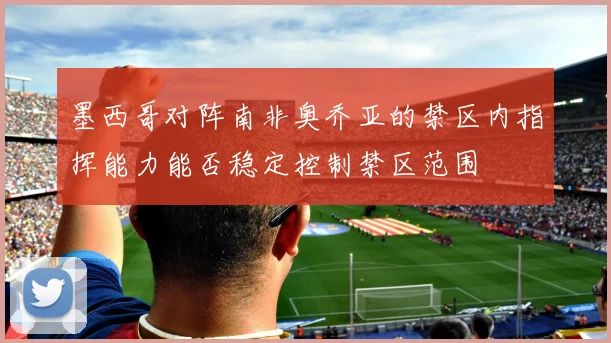 墨西哥对阵南非奥乔亚的禁区内指挥能力能否稳定控制禁区范围