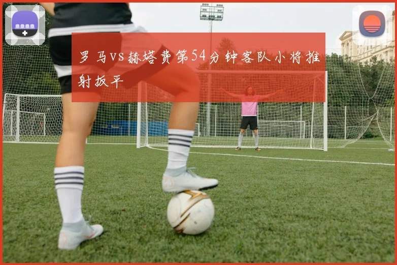 罗马vs赫塔费第54分钟客队小将推射扳平