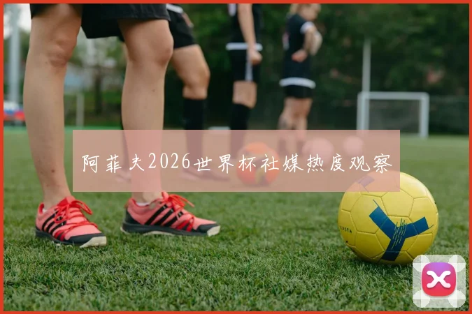 阿菲夫2026世界杯社媒热度观察