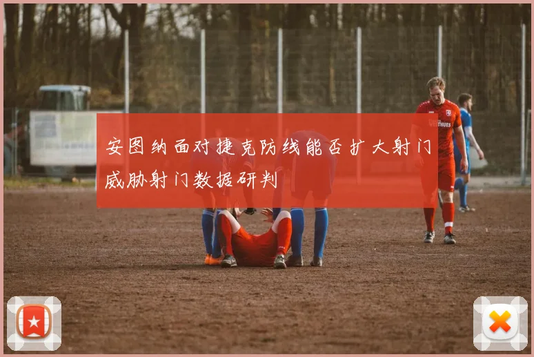 安图纳面对捷克防线能否扩大射门威胁射门数据研判