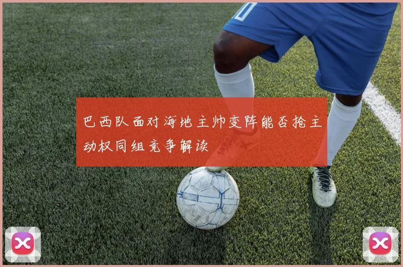 巴西队面对海地主帅变阵能否抢主动权同组竞争解读