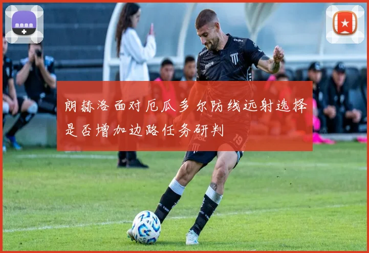 朗赫洛面对厄瓜多尔防线远射选择是否增加边路任务研判