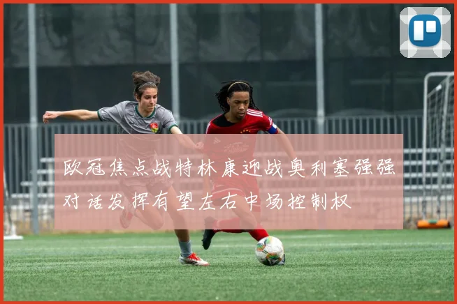 欧冠焦点战特林康迎战奥利塞强强对话发挥有望左右中场控制权